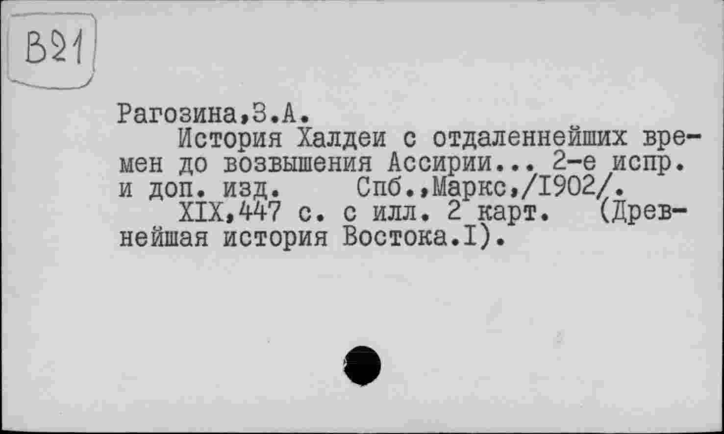 ﻿Рагозина»3.А.
История Халдеи с отдаленнейших времен до возвышения Ассирии... 2-е испр. и доп. изд. Спб.»Маркс,/1902/.
XIX,447 с. с илл. 2 карт. (Древнейшая история Востока.I).